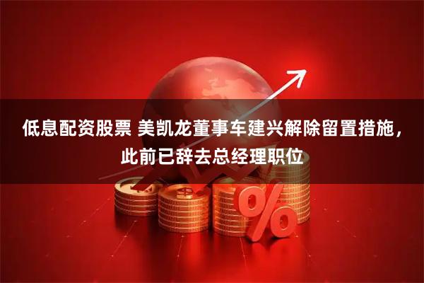 低息配资股票 美凯龙董事车建兴解除留置措施，此前已辞去总经理职位