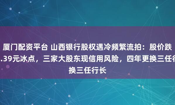 厦门配资平台 山西银行股权遇冷频繁流拍：股价跌至0.39元冰点，三家大股东现信用风险，四年更换三任行长