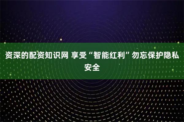 资深的配资知识网 享受“智能红利”勿忘保护隐私安全