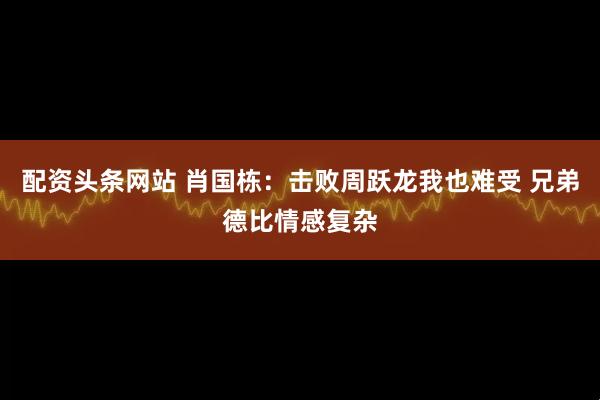 配资头条网站 肖国栋：击败周跃龙我也难受 兄弟德比情感复杂
