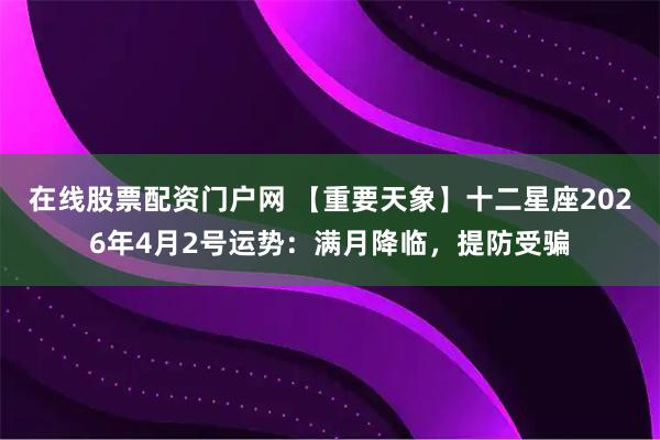 在线股票配资门户网 【重要天象】十二星座2026年4月2号运势：满月降临，提防受骗