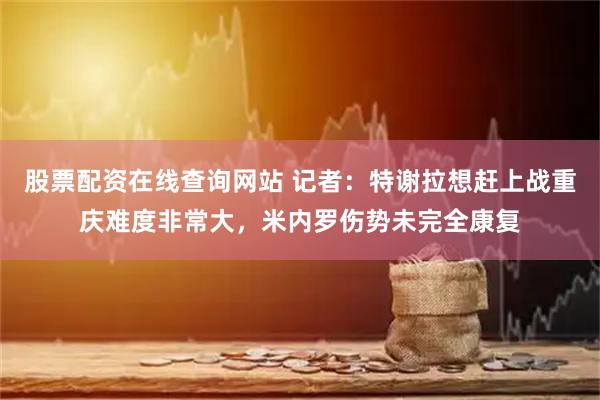 股票配资在线查询网站 记者：特谢拉想赶上战重庆难度非常大，米内罗伤势未完全康复