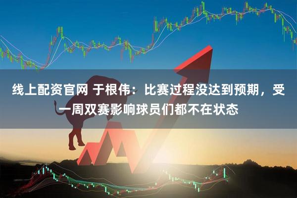 线上配资官网 于根伟：比赛过程没达到预期，受一周双赛影响球员们都不在状态