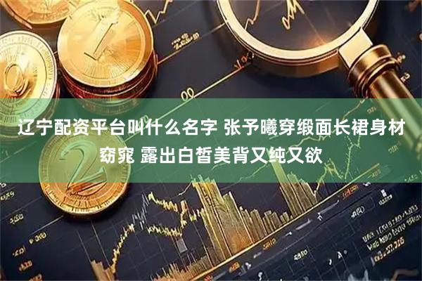 辽宁配资平台叫什么名字 张予曦穿缎面长裙身材窈窕 露出白皙美背又纯又欲