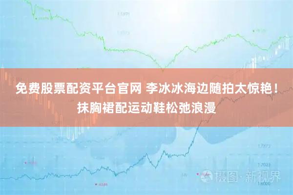 免费股票配资平台官网 李冰冰海边随拍太惊艳！抹胸裙配运动鞋松弛浪漫