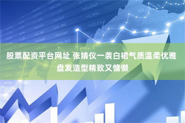 股票配资平台网址 张婧仪一袭白裙气质温柔优雅 盘发造型精致又慵懒