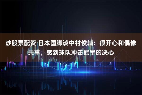 炒股票配资 日本国脚谈中村俊辅：很开心和偶像共事，感到球队冲击冠军的决心