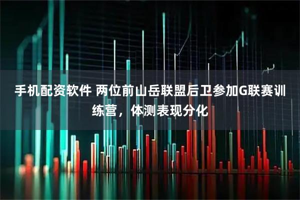 手机配资软件 两位前山岳联盟后卫参加G联赛训练营，体测表现分化