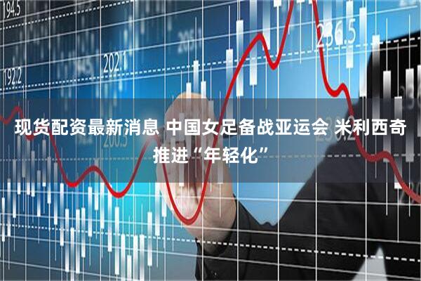 现货配资最新消息 中国女足备战亚运会 米利西奇推进“年轻化”